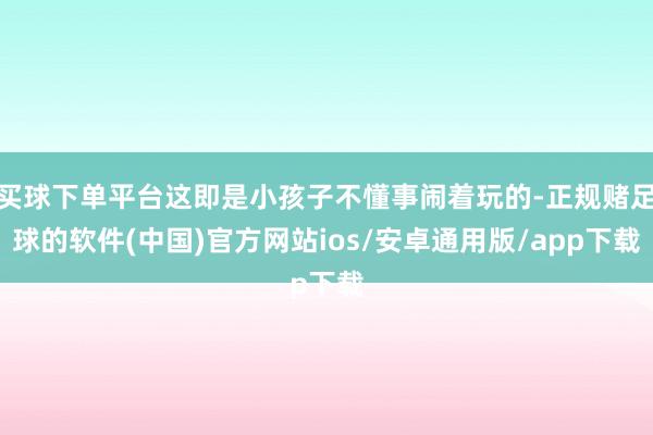 买球下单平台这即是小孩子不懂事闹着玩的-正规赌足球的软件(中国)官方网站ios/安卓通用版/app下载