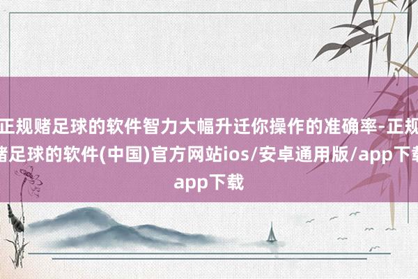 正规赌足球的软件智力大幅升迁你操作的准确率-正规赌足球的软件(中国)官方网站ios/安卓通用版/app下载