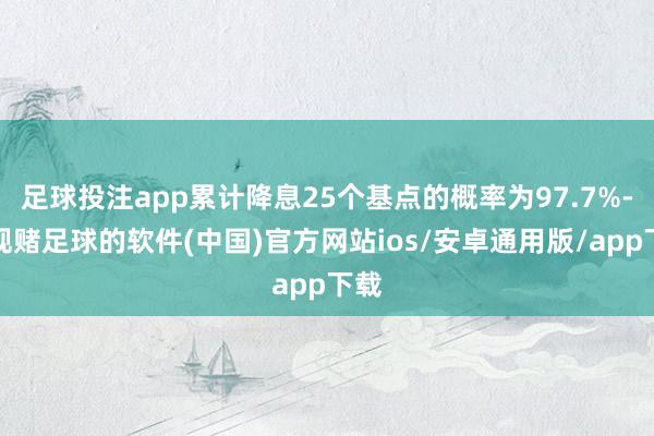 足球投注app累计降息25个基点的概率为97.7%-正规赌足球的软件(中国)官方网站ios/安卓通用版/app下载