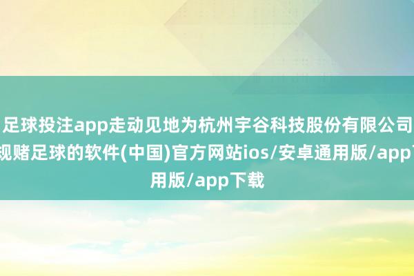 足球投注app走动见地为杭州宇谷科技股份有限公司-正规赌足球的软件(中国)官方网站ios/安卓通用版/app下载