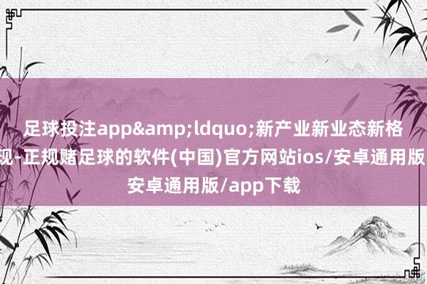 足球投注app&ldquo;新产业新业态新格局竞相浮现-正规赌足球的软件(中国)官方网站ios/安卓通用版/app下载