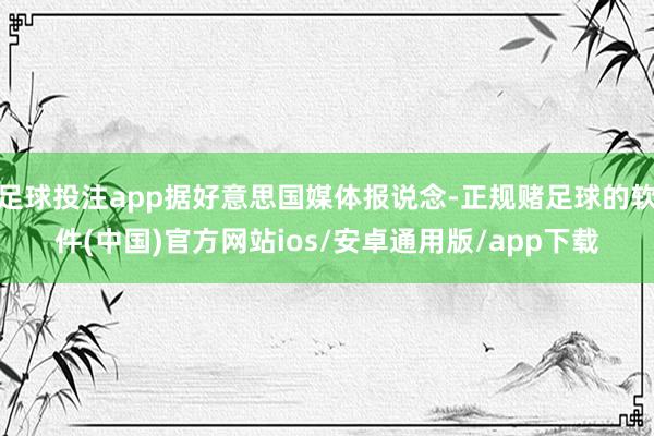 足球投注app据好意思国媒体报说念-正规赌足球的软件(中国)官方网站ios/安卓通用版/app下载