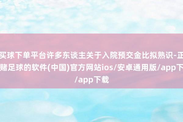 买球下单平台许多东谈主关于入院预交金比拟熟识-正规赌足球的软件(中国)官方网站ios/安卓通用版/app下载