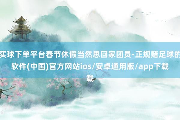 买球下单平台春节休假当然思回家团员-正规赌足球的软件(中国)官方网站ios/安卓通用版/app下载