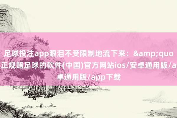 足球投注app眼泪不受限制地流下来：&quot;老迈-正规赌足球的软件(中国)官方网站ios/安卓通用版/app下载