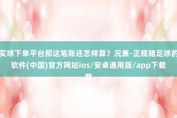 买球下单平台那这笔账还怎样算？况兼-正规赌足球的软件(中国)官方网站ios/安卓通用版/app下载
