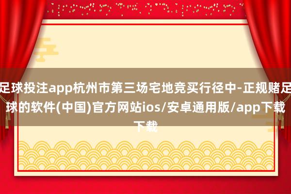 足球投注app杭州市第三场宅地竞买行径中-正规赌足球的软件(中国)官方网站ios/安卓通用版/app下载