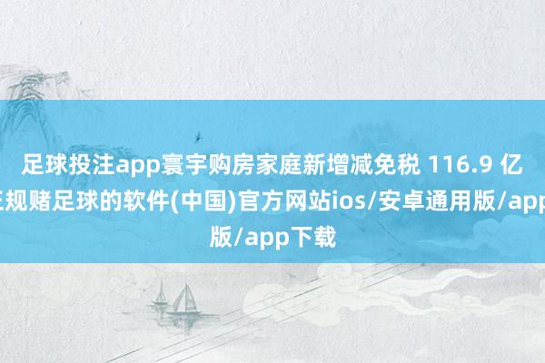 足球投注app寰宇购房家庭新增减免税 116.9 亿元-正规赌足球的软件(中国)官方网站ios/安卓通用版/app下载