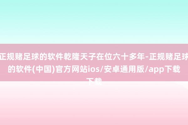 正规赌足球的软件乾隆天子在位六十多年-正规赌足球的软件(中国)官方网站ios/安卓通用版/app下载