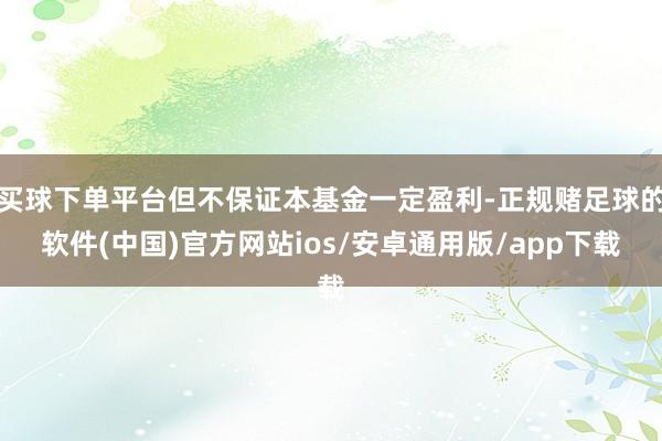 买球下单平台但不保证本基金一定盈利-正规赌足球的软件(中国)官方网站ios/安卓通用版/app下载