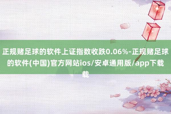 正规赌足球的软件上证指数收跌0.06%-正规赌足球的软件(中国)官方网站ios/安卓通用版/app下载