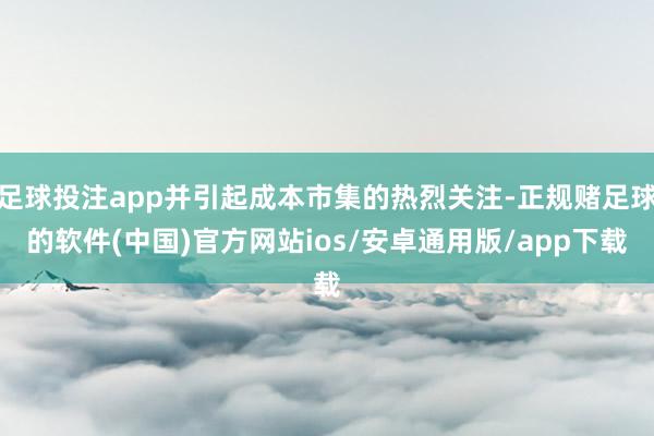 足球投注app并引起成本市集的热烈关注-正规赌足球的软件(中国)官方网站ios/安卓通用版/app下载