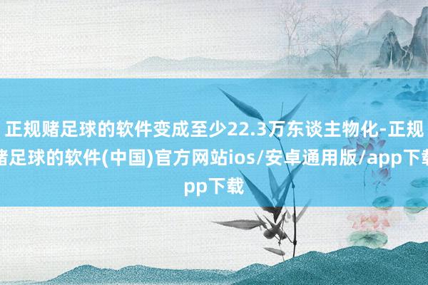 正规赌足球的软件变成至少22.3万东谈主物化-正规赌足球的软件(中国)官方网站ios/安卓通用版/app下载