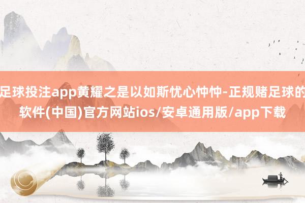 足球投注app黄耀之是以如斯忧心忡忡-正规赌足球的软件(中国)官方网站ios/安卓通用版/app下载