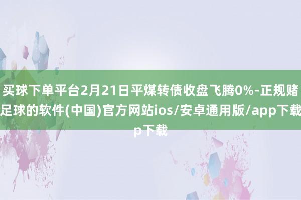 买球下单平台2月21日平煤转债收盘飞腾0%-正规赌足球的软件(中国)官方网站ios/安卓通用版/app下载