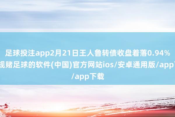 足球投注app2月21日王人鲁转债收盘着落0.94%-正规赌足球的软件(中国)官方网站ios/安卓通用版/app下载