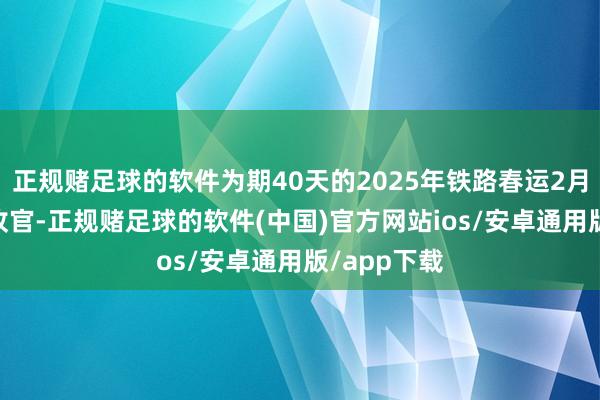 正规赌足球的软件为期40天的2025年铁路春运2月22日圆满收官-正规赌足球的软件(中国)官方网站ios/安卓通用版/app下载