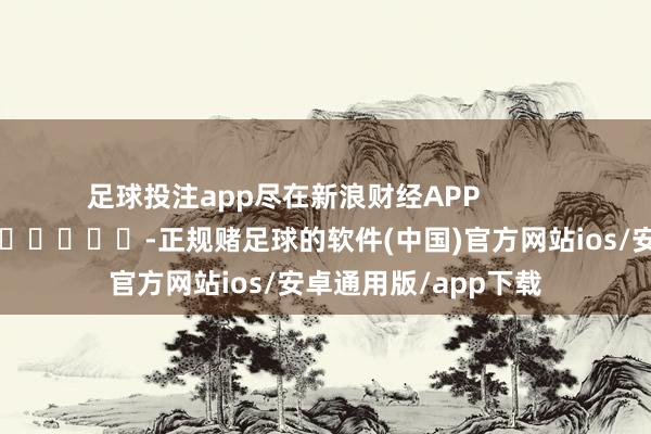 足球投注app尽在新浪财经APP            													-正规赌足球的软件(中国)官方网站ios/安卓通用版/app下载