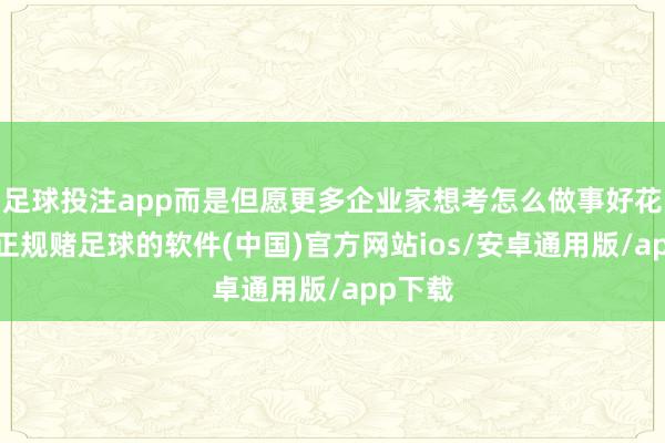 足球投注app而是但愿更多企业家想考怎么做事好花费者-正规赌足球的软件(中国)官方网站ios/安卓通用版/app下载