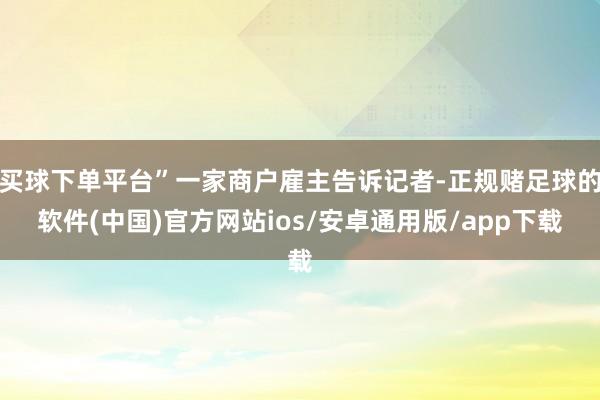 买球下单平台”一家商户雇主告诉记者-正规赌足球的软件(中国)官方网站ios/安卓通用版/app下载