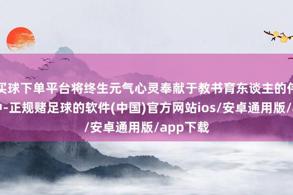 买球下单平台将终生元气心灵奉献于教书育东谈主的伟大使射中-正规赌足球的软件(中国)官方网站ios/安卓通用版/app下载