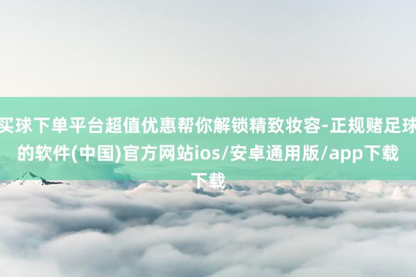 买球下单平台超值优惠帮你解锁精致妆容-正规赌足球的软件(中国)官方网站ios/安卓通用版/app下载