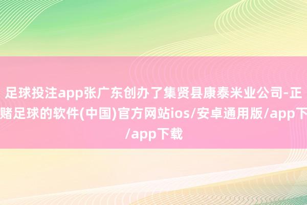 足球投注app张广东创办了集贤县康泰米业公司-正规赌足球的软件(中国)官方网站ios/安卓通用版/app下载