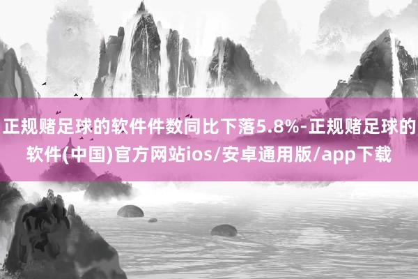 正规赌足球的软件件数同比下落5.8%-正规赌足球的软件(中国)官方网站ios/安卓通用版/app下载