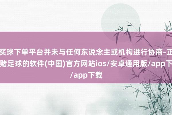 买球下单平台并未与任何东说念主或机构进行协商-正规赌足球的软件(中国)官方网站ios/安卓通用版/app下载