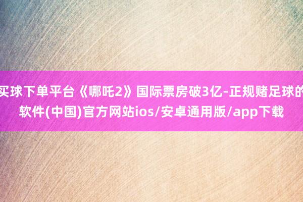 买球下单平台《哪吒2》国际票房破3亿-正规赌足球的软件(中国)官方网站ios/安卓通用版/app下载