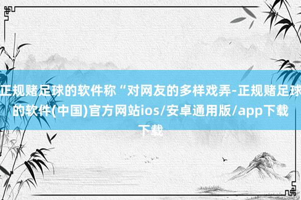 正规赌足球的软件称“对网友的多样戏弄-正规赌足球的软件(中国)官方网站ios/安卓通用版/app下载