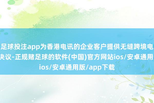 足球投注app为香港电讯的企业客户提供无缝跨境电子商务措置决议-正规赌足球的软件(中国)官方网站ios/安卓通用版/app下载