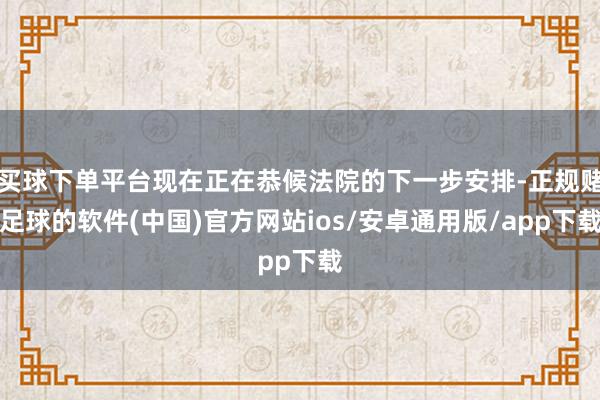 买球下单平台现在正在恭候法院的下一步安排-正规赌足球的软件(中国)官方网站ios/安卓通用版/app下载