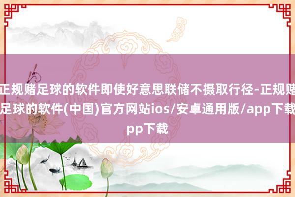 正规赌足球的软件即使好意思联储不摄取行径-正规赌足球的软件(中国)官方网站ios/安卓通用版/app下载