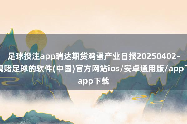足球投注app瑞达期货鸡蛋产业日报20250402-正规赌足球的软件(中国)官方网站ios/安卓通用版/app下载