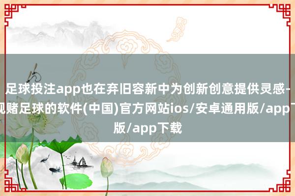 足球投注app也在弃旧容新中为创新创意提供灵感-正规赌足球的软件(中国)官方网站ios/安卓通用版/app下载
