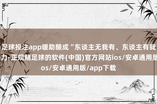 足球投注app缓助酿成“东谈主无我有、东谈主有我优”的竞争力-正规赌足球的软件(中国)官方网站ios/安卓通用版/app下载