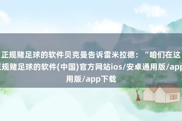 正规赌足球的软件　　贝克曼告诉雷米拉德：“咱们在这里-正规赌足球的软件(中国)官方网站ios/安卓通用版/app下载