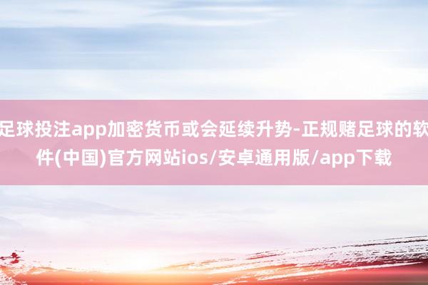 足球投注app加密货币或会延续升势-正规赌足球的软件(中国)官方网站ios/安卓通用版/app下载