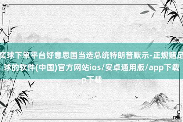 买球下单平台好意思国当选总统特朗普默示-正规赌足球的软件(中国)官方网站ios/安卓通用版/app下载