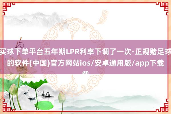 买球下单平台五年期LPR利率下调了一次-正规赌足球的软件(中国)官方网站ios/安卓通用版/app下载