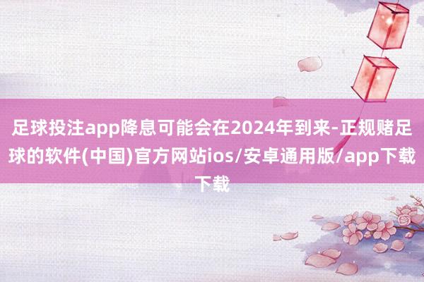 足球投注app降息可能会在2024年到来-正规赌足球的软件(中国)官方网站ios/安卓通用版/app下载