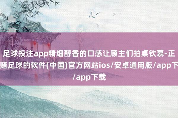 足球投注app精细醇香的口感让顾主们拍桌钦慕-正规赌足球的软件(中国)官方网站ios/安卓通用版/app下载