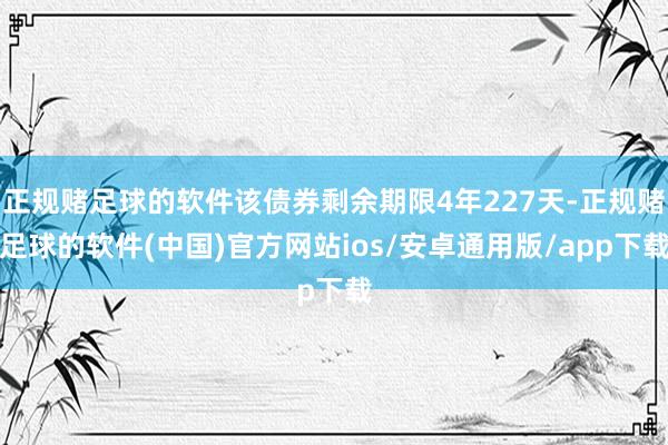 正规赌足球的软件该债券剩余期限4年227天-正规赌足球的软件(中国)官方网站ios/安卓通用版/app下载