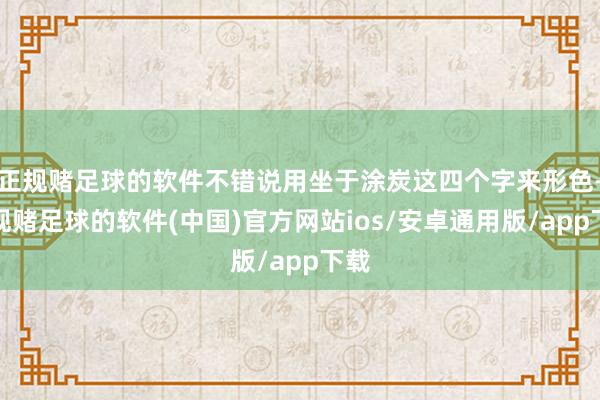 正规赌足球的软件不错说用坐于涂炭这四个字来形色-正规赌足球的软件(中国)官方网站ios/安卓通用版/app下载
