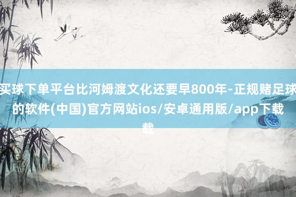 买球下单平台比河姆渡文化还要早800年-正规赌足球的软件(中国)官方网站ios/安卓通用版/app下载