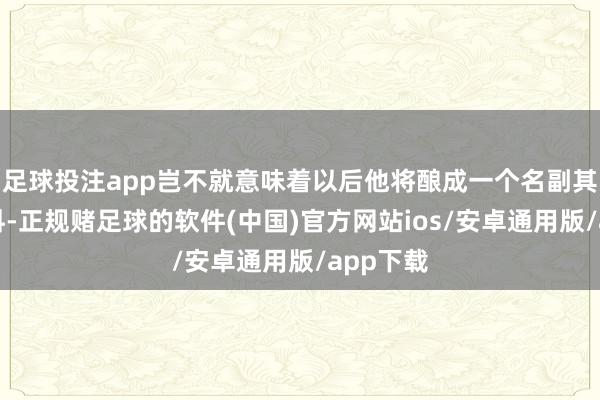 足球投注app岂不就意味着以后他将酿成一个名副其实的废料-正规赌足球的软件(中国)官方网站ios/安卓通用版/app下载