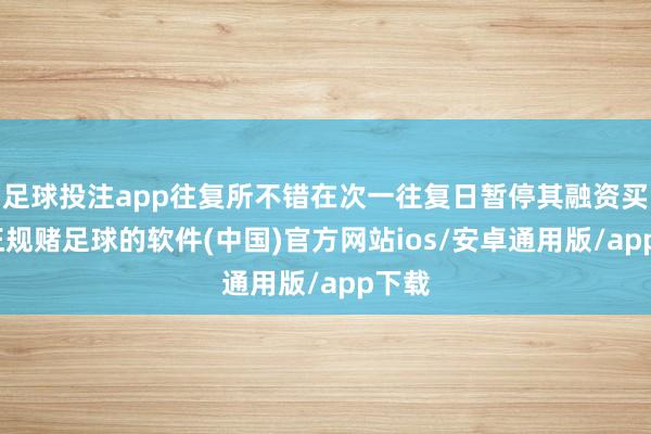 足球投注app往复所不错在次一往复日暂停其融资买入-正规赌足球的软件(中国)官方网站ios/安卓通用版/app下载