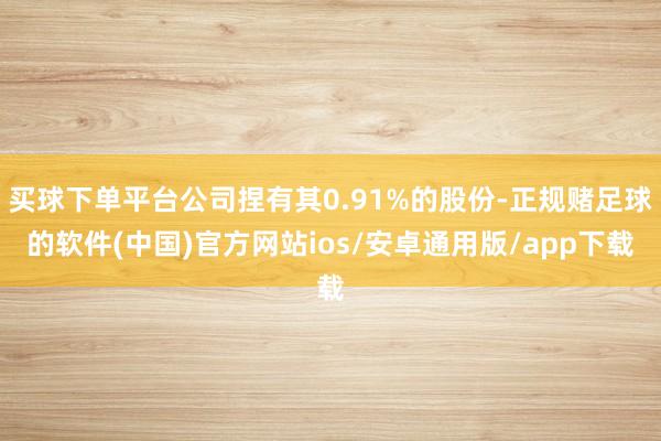 买球下单平台公司捏有其0.91%的股份-正规赌足球的软件(中国)官方网站ios/安卓通用版/app下载