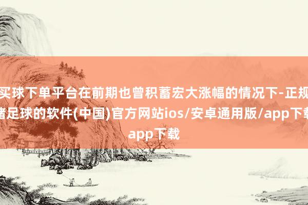 买球下单平台在前期也曾积蓄宏大涨幅的情况下-正规赌足球的软件(中国)官方网站ios/安卓通用版/app下载